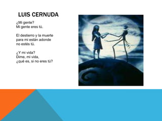 LUIS CERNUDA
¿Mi gente?
Mi gente eres tú.

El destierro y la muerte
para mi están adonde
no estés tú.

¿Y mi vida?
Dime, mi vida,
¿qué es, si no eres tú?
 