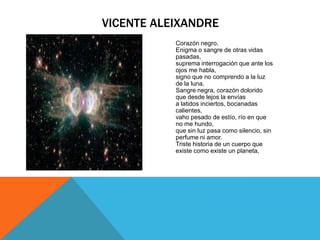 VICENTE ALEIXANDRE
           Corazón negro.
           Enigma o sangre de otras vidas
           pasadas,
           suprema interrogación que ante los
           ojos me habla,
           signo que no comprendo a la luz
           de la luna.
           Sangre negra, corazón dolorido
           que desde lejos la envías
           a latidos inciertos, bocanadas
           calientes,
           vaho pesado de estío, río en que
           no me hundo,
           que sin luz pasa como silencio, sin
           perfume ni amor.
           Triste historia de un cuerpo que
           existe como existe un planeta,
 