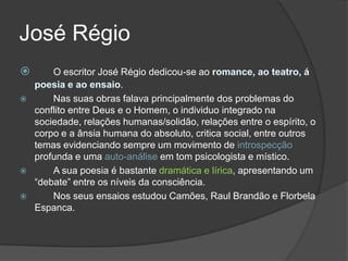 José Régio
       O escritor José Régio dedicou-se ao
                         .
       Nas suas obras falava principalmente dos problemas do
    conflito entre Deus e o Homem, o individuo integrado na
    sociedade, relações humanas/solidão, relações entre o espírito, o
    corpo e a ânsia humana do absoluto, critica social, entre outros
    temas evidenciando sempre um movimento de introspecção
    profunda e uma auto-análise em tom psicologista e místico.
       A sua poesia é bastante dramática e lírica, apresentando um
    “debate” entre os níveis da consciência.
       Nos seus ensaios estudou Camões, Raul Brandão e Florbela
    Espanca.
 