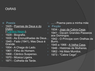 ObRAS



    Poesia                          •   .... - Poema para a minha mãe
•   1925 - Poemas de Deus e do           Ficção
    Diabo                            •   1934 - Jogo da Cabra-Cega.
    (-Cantico Negro).                •   1941 - Davam Grandes Passeios
•   1929 - Biografia.                    aos Domingos.
•   1935 - As Encruzilhadas de Deus. •   1942 - O Príncipe com Orelhas de
•   1945 - Fado (1941), Mas Deus é       Burro.
    Grande.                          •   1945 a 1966 - A Velha Casa.
•   1954 - A Chaga do Lado.          •   1946 - Histórias de Mulheres.
•   1961 - Filho do Homem.           •   1962 - Há Mais Mundos.
•   1968 - Cântico Suspenso.         •   1973 - "Cabra Cega".
•   1970 - Música Ligeira.
•   1971 - Colheita da Tarde.
 