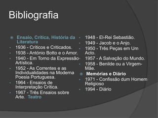 Bibliografia

    Ensaio, Crítica, História da •    1948 - El-Rei Sebastião.
     Literatura                    •   1949 - Jacob e o Anjo.
•   1936 - Críticos e Criticados. •    1950 - Três Peças em Um
•   1938 - António Botto e o Amor.     Acto.
•   1940 - Em Torno da Expressão •     1957 - A Salvação do Mundo.
    Artística.                     •   1958 - Benilde ou a Virgem-
•   1952 - As Correntes e as           Mãe.
    Individualidades na Moderna        Memórias e Diário
    Poesia Portuguesa.             •   1971 - Confissão dum Homem
•   1964 - Ensaios de                  Religioso
    Interpretação Crítica.         •   1994 - Diário
•   1967 - Três Ensaios sobre
    Arte. Teatro
 