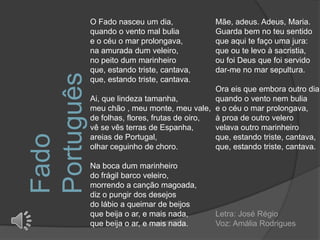 O Fado nasceu um dia,             Mãe, adeus. Adeus, Maria.
            quando o vento mal bulia          Guarda bem no teu sentido
            e o céu o mar prolongava,         que aqui te faço uma jura:
            na amurada dum veleiro,           que ou te levo à sacristia,
            no peito dum marinheiro           ou foi Deus que foi servido
            que, estando triste, cantava,     dar-me no mar sepultura.
Português   que, estando triste, cantava.
                                               Ora eis que embora outro dia,
            Ai, que lindeza tamanha,           quando o vento nem bulia
            meu chão , meu monte, meu vale, e o céu o mar prolongava,
            de folhas, flores, frutas de oiro, à proa de outro velero
            vê se vês terras de Espanha,       velava outro marinheiro
Fado


            areias de Portugal,                que, estando triste, cantava,
            olhar ceguinho de choro.           que, estando triste, cantava.

            Na boca dum marinheiro
            do frágil barco veleiro,
            morrendo a canção magoada,
            diz o pungir dos desejos
            do lábio a queimar de beijos
            que beija o ar, e mais nada,      Letra: José Régio
            que beija o ar, e mais nada.      Voz: Amália Rodrigues
 