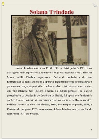 1
Solano Trindade nasceu em Recife (PE), em 24 de julho de 1908. Uma
das figuras mais expressivas e admiráveis da poesia negra no Brasil. Filho de
Manuel Abílio Trindade, sapateiro e cômico de profissão, e de dona
Emerenciana de Jesus, quituteira e operária. Desde muito cedo acompanhava o
pai em suas danças de pastoril e bumba-meu-boi, e isto despertou no menino
um forte interesse pelo folclore, o teatro e a cultura popular. Fez o curso
propedêutico da Academia de Comércio de Recife, foi operário e funcionário
público federal, no início de sua carreira (Serviço Nacional de Recrutamento).
Publicou Poemas de uma vida simples, 1944, Seis tempos de poesia, 1958, e
Cantares de um povo, 1963, entre outros. Solano Trindade morreu no Rio de
Janeiro em 1974, aos 66 anos.
 