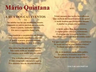 VOLTAR AOS POETAS
Mário Quintana
A RUA DOS CATAVENTOS
VI
Na minha rua há um menininho doente.
Enquanto os outros partem para a escola,
Junto à janela, sonhadoramente,
Ele ouve o sapateiro bater sola.
Ouve também o carpinteiro, em frente,
Que uma canção napolitana engrola.
E pouco a pouco, gradativamente,
O sofrimento que ele tem se evola...
Mas nesta rua há um operário triste:
Não canta nada na manhã sonora
E o menino nem sonha que ele existe.
Ele trabalha silenciosamente
E está compondo este soneto agora,
Pra alminha boa do menino doente...
XVI
Triste encanto das tardes borralheiras
Que enchem de cinza o coração da gente!
A tarde lembra um passarinho doente
A pipilar os pingos das goteiras...
A tarde pobre fica, horas inteiras,
A espiar pelas vidraças, tristemente,
O crepitar das brasas na lareira...
Meu Deus... o frio que a pobrezinha sente!
Por que é que esses Arcanjos neurastênicos
Só usam névoa em seus efeitos cênicos?
Nenhum azul para te distraíres...
Ah, se eu pudesse, tardezinha pobre,
Eu pintava trezentos arco-íris
Nesse tristonho céu que nos encobre!...
 
