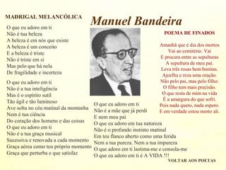 O que eu adoro em ti
Não é tua beleza
A beleza é em nós que existe
A beleza é um conceito
E a beleza é triste
Não é triste em si
Mas pelo que há nela
De fragilidade e incerteza
O que eu adoro em ti
Não é a tua inteligência
Mas é o espírito sutil
Tão ágil e tão luminoso
Ave solta no céu matinal da montanha
Nem é tua ciência
Do coração dos homens e das coisas
O que eu adoro em ti
Não é a tua graça musical
Sucessiva e renovada a cada momento
Graça aérea como teu próprio momento
Graça que perturba e que satisfaz
O que eu adoro em ti
Não é a mãe que já perdi
E nem meu pai
O que eu adoro em tua natureza
Não é o profundo instinto matinal
Em teu flanco aberto como uma ferida
Nem a tua pureza. Nem a tua impureza
O que adoro em ti lastima-me e consola-me
O que eu adoro em ti é A VIDA !!!
MADRIGAL MELANCÓLICA
VOLTAR AOS POETAS
POEMA DE FINADOS
Amanhã que é dia dos mortos
Vai ao cemitério. Vai
E procura entre as sepulturas
A sepultura de meu pai.
Leva três rosas bem bonitas.
Ajoelha e reza uma oração.
Não pelo pai, mas pelo filho:
O filho tem mais precisão.
O que resta de mim na vida
É a amargura do que sofri.
Pois nada quero, nada espero.
E em verdade estou morto ali.
Manuel Bandeira
 