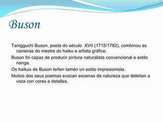 Buson
Tanigguchi Buson, poeta do século XVII (1715/1782), combinou as
  carreiras do mestre do haiku e artista gráfico.
Buson foi capaz de producir pintura naturalista convencional e estilo
  nanga.
Os haikus de Buson teñen tamén un estilo impresionista.
Moitos dos seus poemas evocan escenas da natureza que deleitan a
  vista con cores e detalles.
 