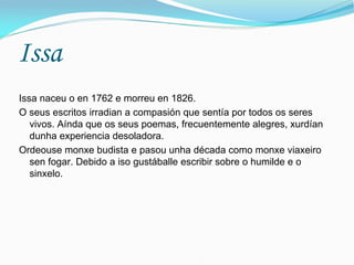 Issa
Issa naceu o en 1762 e morreu en 1826.
O seus escritos irradian a compasión que sentía por todos os seres
   vivos. Aínda que os seus poemas, frecuentemente alegres, xurdían
   dunha experiencia desoladora.
Ordeouse monxe budista e pasou unha década como monxe viaxeiro
   sen fogar. Debido a iso gustáballe escribir sobre o humilde e o
   sinxelo.
 