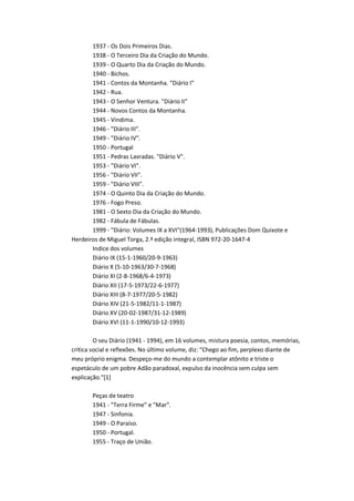 1937 - Os Dois Primeiros Dias.
       1938 - O Terceiro Dia da Criação do Mundo.
       1939 - O Quarto Dia da Criação do Mundo.
       1940 - Bichos.
       1941 - Contos da Montanha. "Diário I"
       1942 - Rua.
       1943 - O Senhor Ventura. "Diário II"
       1944 - Novos Contos da Montanha.
       1945 - Vindima.
       1946 - "Diário III".
       1949 - "Diário IV".
       1950 - Portugal
       1951 - Pedras Lavradas. "Diário V".
       1953 - "Diário VI".
       1956 - "Diário VII".
       1959 - "Diário VIII".
       1974 - O Quinto Dia da Criação do Mundo.
       1976 - Fogo Preso.
       1981 - O Sexto Dia da Criação do Mundo.
       1982 - Fábula de Fábulas.
       1999 - "Diário: Volumes IX a XVI"(1964-1993), Publicações Dom Quixote e
Herdeiros de Miguel Torga, 2.ª edição integral, ISBN 972-20-1647-4
       Indice dos volumes
       Diário IX (15-1-1960/20-9-1963)
       Diário X (5-10-1963/30-7-1968)
       Diário XI (2-8-1968/6-4-1973)
       Diário XII (17-5-1973/22-6-1977)
       Diário XIII (8-7-1977/20-5-1982)
       Diário XIV (21-5-1982/11-1-1987)
       Diário XV (20-02-1987/31-12-1989)
       Diário XVI (11-1-1990/10-12-1993)

         O seu Diário (1941 - 1994), em 16 volumes, mistura poesia, contos, memórias,
crítica social e reflexões. No último volume, diz: "Chego ao fim, perplexo diante de
meu próprio enigma. Despeço-me do mundo a contemplar atônito e triste o
espetáculo de um pobre Adão paradoxal, expulso da inocência sem culpa sem
explicação."[1]

       Peças de teatro
       1941 - "Terra Firme" e "Mar".
       1947 - Sinfonia.
       1949 - O Paraíso.
       1950 - Portugal.
       1955 - Traço de União.
 