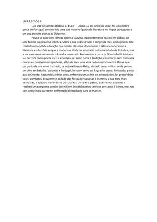 Luís Camões
         Luís Vaz de Camões (Lisboa, c. 1524 — Lisboa, 10 de junho de 1580) foi um célebre
poeta de Portugal, considerado uma das maiores figuras da literatura em língua portuguesa e
um dos grandes poetas do Ocidente.
         Pouco se sabe com certeza sobre a sua vida. Aparentemente nasceu em Lisboa, de
uma família da pequena nobreza. Sobre a sua infância tudo é conjetura mas, ainda jovem, terá
recebido uma sólida educação nos moldes clássicos, dominando o latim e conhecendo a
literatura e a história antigas e modernas. Pode ter estudado na Universidade de Coimbra, mas
a sua passagem pela escola não é documentada. Frequentou a corte de Dom João III, iniciou a
sua carreira como poeta lírico e envolveu-se, como narra a tradição, em amores com damas da
nobreza e possivelmente plebeias, além de levar uma vida boémia e turbulenta. Diz-se que,
por conta de um amor frustrado, se autoexilou em África, alistado como militar, onde perdeu
um olho em batalha. Voltando a Portugal, feriu um servo do Paço e foi preso. Perdoado, partiu
para o Oriente. Passando lá vários anos, enfrentou uma série de adversidades, foi preso várias
vezes, combateu bravamente ao lado das forças portuguesas e escreveu a sua obra mais
conhecida, a epopeia nacionalista Os Lusíadas. De volta à pátria, publicou Os Lusíadas e
recebeu uma pequena pensão do rei Dom Sebastião pelos serviços prestados à Coroa, mas nos
seus anos finais parece ter enfrentado dificuldades para se manter.
 