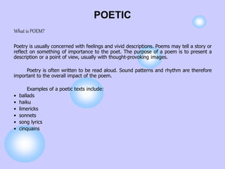 POETIC
What is POEM?
Poetry is usually concerned with feelings and vivid descriptions. Poems may tell a story or
reflect on something of importance to the poet. The purpose of a poem is to present a
description or a point of view, usually with thought-provoking images.
Poetry is often written to be read aloud. Sound patterns and rhythm are therefore
important to the overall impact of the poem.
Examples of a poetic texts include:
• ballads
• haiku
• limericks
• sonnets
• song lyrics
• cinquains
 