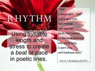 RHYTHM Using  syllable  length and stress to create a  beat  or pace in poetic lines.   “’ NO!’ I shout again, ‘NO!’ I pick up a rock, hurl it blind, turn and run, Keith fast behind as the glass shatters and doors bang. I don’t stop until bedroom safe” (Herrick, S.  By the River , page 100-1) 