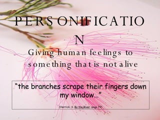 PERSONIFICATION Giving human feelings to something that is not alive “ the branches scrape their fingers down my window…” (Herrick, S.  By the River , page 79) 