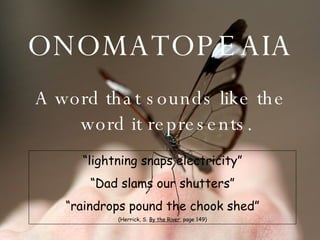 ONOMATOPEAIA A word that sounds like the word it represents. “ lightning snaps electricity” “ Dad slams our shutters” “ raindrops pound the chook shed” (Herrick, S.  By the River , page 149) 