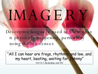IMAGERY Descriptive language used to  show  what is physically happening, particularly using the five senses “ All I can hear are frogs, rhythmic and low, and my heart, beating, waiting for Johnny” (Herrick, S.  By the River , page 160) 