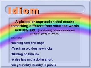 Idiom Examples: Raining cats and dogs Teach an old dog new tricks Skating on thin ice A day late and a dollar short Air your dirty laundry in public A phrase or expression that means something different from what the words actually say.  (Usually only understandable to a particular group of people.) 