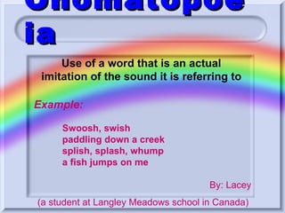 Onomatopoeia Use of a word that is an actual imitation of the sound it is referring to Example: Swoosh, swish paddling down a creek splish, splash, whump a fish jumps on me   By: Lacey (a student at Langley Meadows school in Canada)  