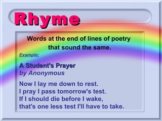 Rhyme Example: A Student's Prayer  by Anonymous   Now I lay me down to rest. I pray I pass tomorrow's test. If I should die before I wake, that's one less test I'll have to take.   Words at the end of lines of poetry  that sound the same. 