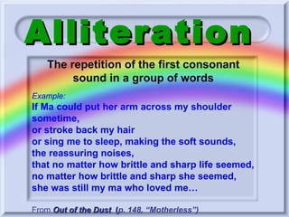 Alliteration The repetition of the first consonant sound in a group of words Example: If Ma could put her arm across my shoulder sometime, or stroke back my hair or sing me to sleep, making the soft sounds,  the reassuring noises, that no matter how brittle and sharp life seemed, no matter how brittle and sharp she seemed, she was still my ma who loved me…  From   Out of the Dust   ( p. 148, “Motherless”) 