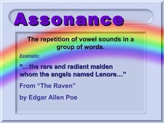 Assonance Example: “… the rare and radiant maiden whom the angels named Lenore…”  From “The Raven”  by Edgar Allen Poe The repetition of vowel sounds in a group of words. 