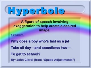 Hyperbole Example: Why does a boy who’s fast as a jet Take all day—and sometimes two— To get to school? By:  John Ciardi (from “Speed Adjustments”) A figure of speech involving exaggeration to help create a desired image. 