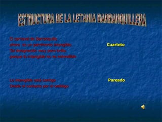 El carnaval de Barranquilla ahora  es un patrimonio intangible. Cuarteto Tal designación muy poco brilla. porque lo intangible no es entendible Lo intangible está contigo   Pareado Desde el contacto por el ombligo ESTRUCTURA DE LA LETANIA BARRANQUILLERA 