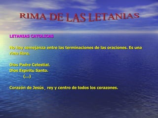 LETANIAS CATOLICAS No hay semejanza entre las terminaciones de las oraciones. Es una  rima libre. Dios Padre Celestial. Dios Espíritu Santo. (…) Corazón de Jesús ¸  rey y centro de todos los corazones. RIMA DE LAS LETANIAS 