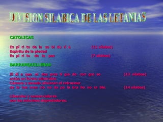 CATOLICAS Es  pí  ri  tu  de  la  sa  bi  du  rí  a (11 sílabas) Espíritu de la piedad Es  pí  ri  tu  de  la  paz (7 silabas) BARRANQUILLERAS El  dí  a  que  el  des  pres  ti  gia  do  con  gre  so  (13  silabas) actúe en  f orma admirable Cámara y senado aliviaran el retroceso  de  la  tan  men  cio  na  da  pa  la  bra  ho  no  ra  ble. (14 silabas) Liberales y conservadores  son los máximos depredadores. DIVISION SILABICA DE LAS LETANIAS 