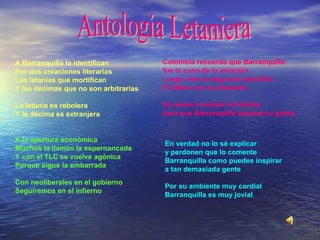 A Barranquilla la identifican Por dos creaciones literarias Las letanías que mortifican Y las décimas que no son arbitrarias La letanía es rebolera  Y la décima es extranjera A la apertura económica  Muchos la llaman la espernancada Y con el TLC se vuelve agónica Porque sigue la embarrada Con neoliberales en el gobierno Seguiremos en el infierno Colombia recuerda que Barranquilla fue la cuna de la aviación Luego vino la segunda maravilla, El fútbol con su emoción.    Es bueno recordar la historia para que Barranquilla busque su gloria.   En verdad no lo sé explicar  y perdonen que lo comente Barranquilla como puedes inspirar a tan demasiada gente   Por su ambiente muy cordial Barranquilla es muy jovial   Antología Letaniera 