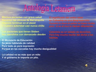 Muchos pacientes con grave salud Recorren las clínicas de Barranquilla Algunos terminan en el ataúd Y nuestra autoridad casi nunca chilla   Los pacientes que tienen Sisben Son atendidos con demasiado desdén    El Ministerio de Educación  Se jacta hablando de calidad Pero todo es pura expresión Porque en las escuelas hay mucha desigualdad   La calidad no es más que un mito  Y al gobierno le importa un pito.   El significado del verbo robar en Colombia es una desproporción. Cuando lo hace el pobre se llama hurtar pero  si es el rico lo llaman difamación. Colombia es un estado de derechos, Pero hay mucho trecho del dicho a los  hechos.   Antología Letaniera 