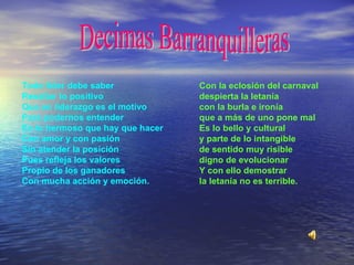 Decimas Barranquilleras Todo líder debe saber Resaltar lo positivo Que en liderazgo es el motivo Para podernos entender Es lo hermoso que hay que hacer Con amor y con pasión Sin atender la posición Pues refleja los valores Propio de los ganadores Con mucha acción y emoción .   Con la eclosión del carnaval despierta la letanía con la burla e ironía que a más de uno pone mal Es lo bello y cultural y parte de lo intangible de sentido muy risible digno de evolucionar Y con ello demostrar la letanía no es terrible.   