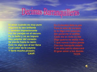 El amor cuando es muy puro Algunos lo ven brillante Y también impresionante Por las parejas en el oscuro. Es lo bello y no es impuro Hay palpitar del corazón Se pierde hasta la razón Esto es algo que al ser llena Cual color de la cayena Y tiene mucha picazón. CAVP. En Colombia falta la paz Pero la amo de corazón te lo digo con emoción Sin ponerme el antifaz Cada día en toda su faz Digo guerra no estés más Y que nunca vuelva jamás Con eso tranquilo estaré Y en esta patria observaré El gran amor a los demás. TCCR. Decimas Barranquilleras 