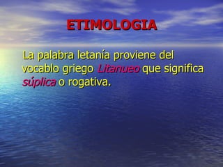 ETIMOLOGIA La palabra letanía proviene del vocablo griego  Litanueo  que significa  súplica  o rogativa. 