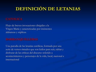 DEFINICIÓN DE LETANIAS CATOLICA Flujo de breves invocaciones dirigidas a la  Virgen María y caracterizadas por insistentes alabanzas y súplicas. BARRANQUILLERAS Una parodia de las letanías católicas, formada por una  serie de versos rimados que son leídos para reír, rabiar y  disfrutar de las críticas del discurso referido a  acontecimientos y personajes de la vida, local, nacional e  internacional  