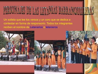 Un solista que lee los versos y un coro que se dedica a contestar en forma de responsorio. Todos los integrantes  reciben el nombre de  Letanarios  o  letanieros . PERSONAJES DE LAS LETANIAS BARRANQUILLERAS 