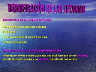 ESTRUCTURA DE LA LETANIA CATOLICA Invocación de la Santísima Trinidad Peticiones Tres invocaciones al Cordero de Dios Oración de clausura. ESTRUCTURA DE LA LETANIA BARRANQUILLERA Presenta un molde o estructura  f ija que está  f ormado por un  cuarteto, estrofa de cuatro versos y un  pareado,  estrofas de dos versos. versificaciòn de las letanias 