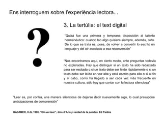 Ens interroguem sobre l’experiència lectora...
“Quizá fue una primera y temprana disposición al talento
hermenéutico: cuando leo algo quisiera siempre, además, oirlo.
De lo que se trata es, pues, de volver a convertir lo escrito en
lenguaje y del oir asociado a esa reconversión”
3. La tertúlia: el text digital
“Nos encontramos aquí, en cierto modo, ante preguntas todavía
no exploradas. Hay que distinguir si un texto ha sido redactado
para ser recitado o si un texto debe ser leído rápidamente o si un
texto debe ser leído en voz alta y está escrito para ello o si al fin
y al cabo, como ha llegado a ser cada vez más frecuente en
nuestra cultura, sólo hay que contar con la lectura silenciosa”
“Leer es, por contra, una manera silenciosa de dejarse decir nuevamente algo, lo cual presupone
anticipaciones de comprensión”
GADAMER, H-G, 1998, “Oir-ver-leer”, dins d’Arte y verdad de la palabra, Ed Paidós
 