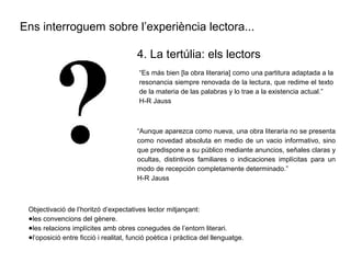 Ens interroguem sobre l’experiència lectora...
“Es más bien [la obra literaria] como una partitura adaptada a la
resonancia siempre renovada de la lectura, que redime el texto
de la materia de las palabras y lo trae a la existencia actual.”
H-R Jauss
4. La tertúlia: els lectors
“Aunque aparezca como nueva, una obra literaria no se presenta
como novedad absoluta en medio de un vacio informativo, sino
que predispone a su público mediante anuncios, señales claras y
ocultas, distintivos familiares o indicaciones implícitas para un
modo de recepción completamente determinado.”
H-R Jauss
Objectivació de l’horitzó d’expectatives lector mitjançant:
●les convencions del gènere.
●les relacions implícites amb obres conegudes de l’entorn literari.
●l’oposició entre ficció i realitat, funció poètica i pràctica del llenguatge.
 