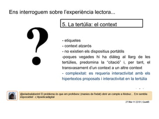Ens interroguem sobre l’experiència lectora...
- etiquetes
- context atzarós
- no existien els dispositius portàtils
-poques vegades hi ha diàleg al llarg de les
tertúlies, predomina la “citació” i, per tant, el
transvasament d’un context a un altre context
- complexitat: es requeria interactivitat amb els
hipertextos proposats i interactivitat en la tertúlia
5. La tertúlia: el context
 