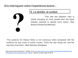 Ens interroguem sobre l’experiència lectora...
“This (the low adoption rate) is
slowly changing as more people learn the basic
toolsets required to absorb such works”, Mez
Breeze (Dreaming Methods)
5. La tertúlia: el context
“The audience for literary fiction is not numerous when compared with the
audience for pop music or action movies. That's the way things are, and the
way they have been”, Mark Berstein (Eastgate)
“Does anyone read hyperfiction?”, ArtsHub, 2013 <http://www.artshub.com.au/news-article/features/publishing-and-
writing/does-anyone-read-hyperfiction-196432>, [data de consulta: agost de 2013]
 
