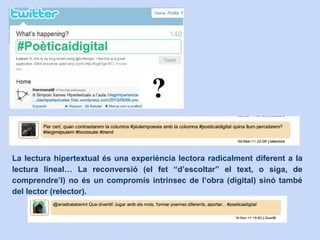 La lectura hipertextual és una experiència lectora radicalment diferent a la
lectura lineal… La reconversió (el fet “d’escoltar” el text, o siga, de
comprendre’l) no és un compromís intrínsec de l’obra (digital) sinó també
del lector (relector).
 