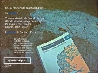 Fins al moment de #poeticaidigital:
●5 tertúlies:
Xocolata desfeta, de Joan-Lluís Joan
Olor de violetes, Josep Campmajó
Pa negre, Emili Teixidor
Sagitari, Joan Fuster
I #CVSLA de Santiago Forné
● 30 participants.
● + de 500 piulades.
● tuits, fotografies, mapa,
apunts, presentacions i
xarrades amb l’autor.
● Intertextualitat, cites,
experiències personals.
2. #poeticaidigital
 