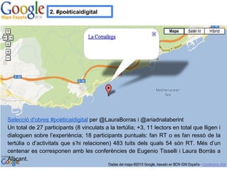 2. #poèticaidigital
Selecció d'obres #poèticaidigital per @LauraBorras i @ariadnalaberint
Un total de 27 participants (8 vinculats a la tertúlia; +3, 11 lectors en total que lligen i
dialoguen sobre l’experiència; 18 participants puntuals: fan RT o es fan ressò de la
tertúlia o d’activitats que s’hi relacionen) 483 tuits dels quals 54 són RT. Més d’un
centenar es corresponen amb les conferències de Eugenio Tisselli i Laura Borràs a
Alacant.
 