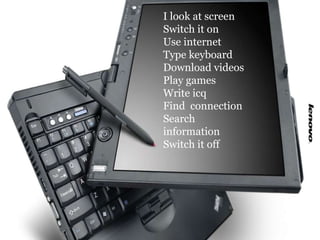 I look at screen Switch it on Use internet Type keyboard Download videos  Play games Write icq Find  connection Search inf...