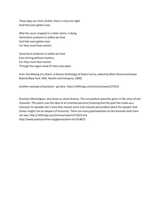 These days are short, brittle; there is only one night
And that soon gotten over.

Why the court, trapped in a silver storm, is dying
Some blunt pretense to safety we have
And that soon gotten over
For they must have motion.

Some blunt pretense to safety we have
Eyes shining without mystery,
For they must have motion
Through the vague snow of many clay pipes.

from The Making of a Poem: A Norton Anthology of Poetic Forms, edited by Mark Strand and Eavan
Boland (New York: WW. Norton and Company, 2000)

Another example of pantoum - go here: http://:43things.com/entries/view/1371919



Dramatic Monologues: also know as closet dramas. This are poetical speeches given in the voice of one
character. The poem uses the idea of an invented persona (meaning that the poet has made up a
character to speak)to tell a story that reveals some trait (reveals personality) about the speaker that
shows insight into an abspect of humanity. There are many good websites on the dramatic both here
are two: http://:43things.com/entries/view/1371919 and
http://www.poetryarchive.org/glossaryItem.do?id:8072
 