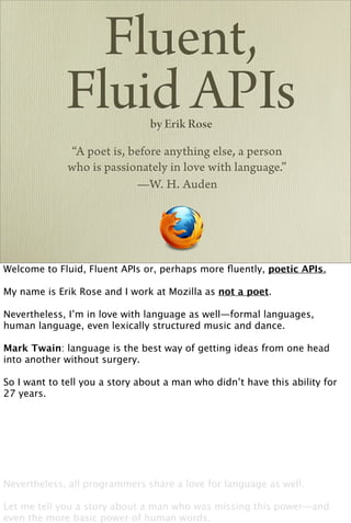 Fluent,
             Fluid APIs         by Erik Rose

              “A poet is, before anything else, a person
              who is passionately in love with language.”
                           —W. H. Auden




Welcome to Fluid, Fluent APIs or, perhaps more ﬂuently, poetic APIs.

My name is Erik Rose and I work at Mozilla as not a poet.

Nevertheless, I’m in love with language as well—formal languages,
human language, even lexically structured music and dance.

Mark Twain: language is the best way of getting ideas from one head
into another without surgery.

So I want to tell you a story about a man who didn’t have this ability for
27 years.




Nevertheless, all programmers share a love for language as well.

Let me tell you a story about a man who was missing this power—and
even the more basic power of human words.
 