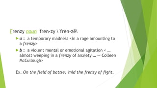 Frenzy noun fren·zy ˈfren-zē
 a : a temporary madness <in a rage amounting to
a frenzy>
 b : a violent mental or emotional agitation < …
almost weeping in a frenzy of anxiety … — Colleen
McCullough>
Ex. On the field of battle, 'mid the frenzy of fight.
 