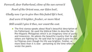 MI ULTIMO ADIOS
 The first stanza speaks about Rizal’s beautiful description of
his Fatherland. He used the biblical Eden to describe the
Pre-Hispanic Philippines which is an imaginary time of purity
and innocence. He adores the beautiful country that he and
others are fighting for. He said that he is glad to give his life
to Filipinas even though his life was brighter, fresher, or
more blest than it is now – pertaining to the time when he
wrote the poem.
 