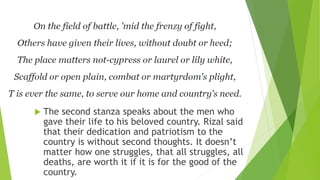  The second stanza speaks about the men who
gave their life to his beloved country. Rizal said
that their dedication and patriotism to the
country is without second thoughts. It doesn’t
matter how one struggles, that all struggles, all
deaths, are worth it if it is for the good of the
country.
 