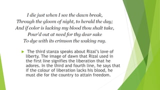  The third stanza speaks about Rizal’s love of
liberty. The image of dawn that Rizal used in
the first line signifies the liberation that he
adores. In the third and fourth line, he says that
if the colour of liberation lacks his blood, he
must die for the country to attain freedom.
 