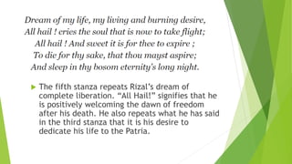  The fifth stanza repeats Rizal’s dream of
complete liberation. “All Hail!” signifies that he
is positively welcoming the dawn of freedom
after his death. He also repeats what he has said
in the third stanza that it is his desire to
dedicate his life to the Patria.
 